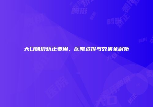 大口畸形矫正费用、医院选择与效果全解析