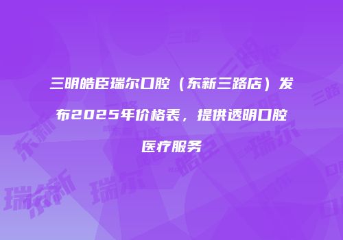 三明皓臣瑞尔口腔（东新三路店）发布2025年价格表，提供透明口腔医疗服务