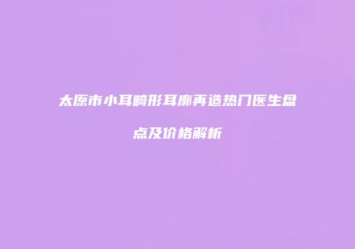 太原市小耳畸形耳廓再造热门医生盘点及价格解析