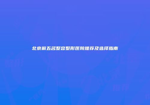 北京前五名整容整形医院推荐及选择指南