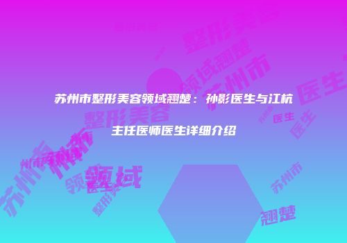 苏州市整形美容领域翘楚：孙影医生与江杭主任医师医生详细介绍