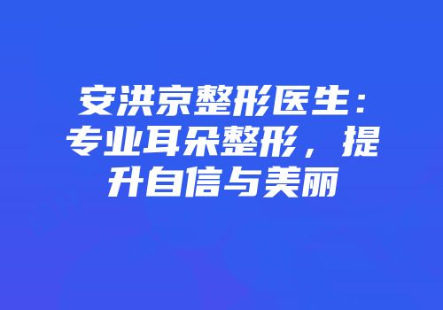 安洪京整形医生：专业耳朵整形，提升自信与美丽