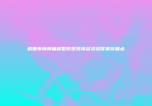 鹤壁市削骨偏颌整形医院排名及名医推荐盘点