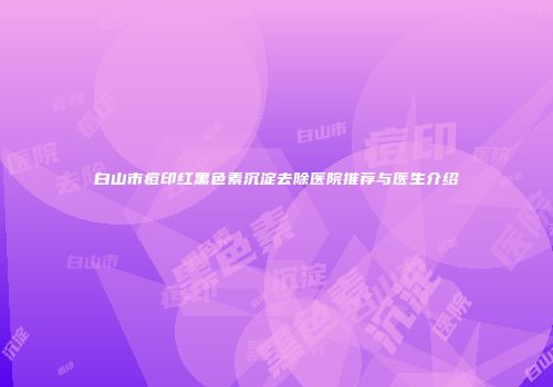 白山市痘印红黑色素沉淀去除医院推荐与医生介绍