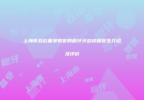 上海市五位备受赞誉的龅牙牙齿修复医生介绍及评价