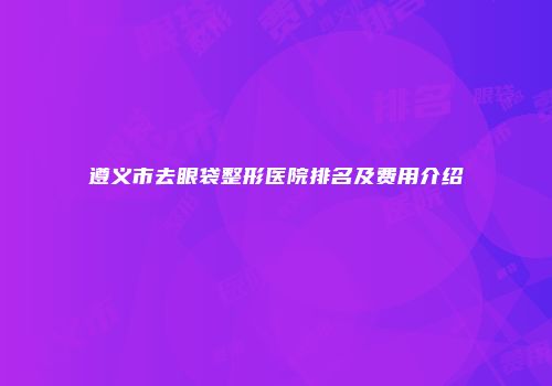 遵义市去眼袋整形医院排名及费用介绍