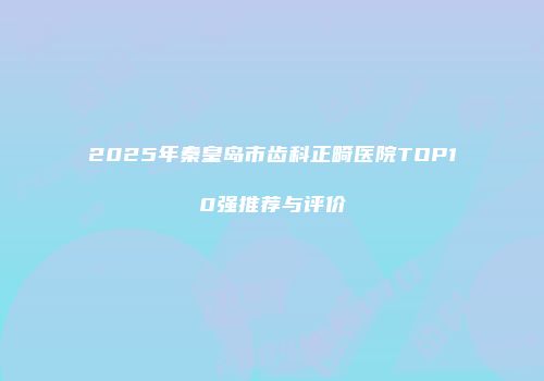 2025年秦皇岛市齿科正畸医院TOP10强推荐与评价