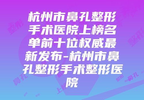 杭州市鼻孔整形手术医院上榜名单前十位权威最新发布-杭州市鼻孔整形手术整形医院