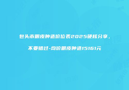 包头市眼皮肿造价位表2025硬核分享，不要错过-均价眼皮肿造15161元