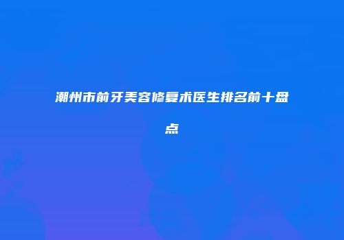 潮州市前牙美容修复术医生排名前十盘点