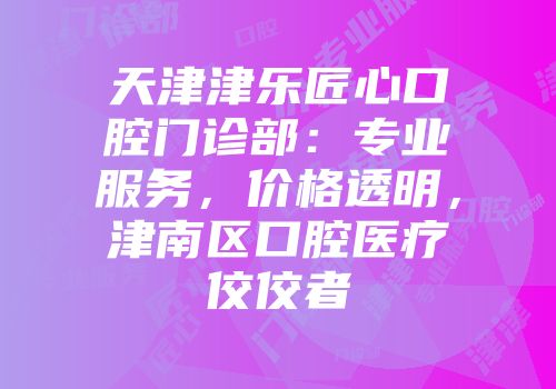 天津津乐匠心口腔门诊部：专业服务，价格透明，津南区口腔医疗佼佼者