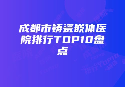 成都市铸瓷嵌体医院排行TOP10盘点