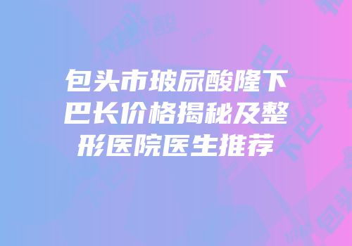 包头市玻尿酸隆下巴长价格揭秘及整形医院医生推荐