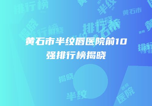 黄石市半纹唇医院前10强排行榜揭晓
