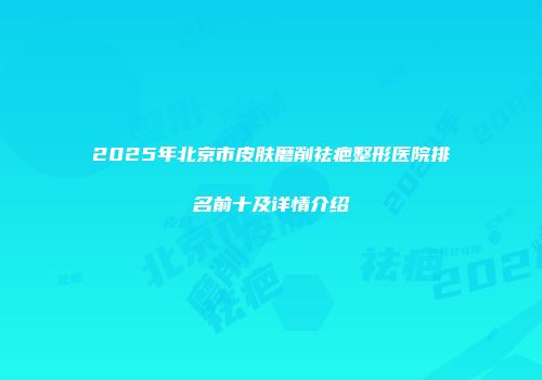 2025年北京市皮肤磨削祛疤整形医院排名前十及详情介绍