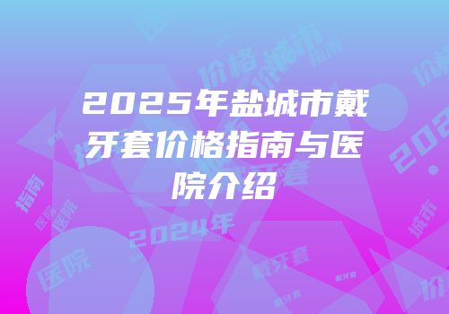2025年盐城市戴牙套价格指南与医院介绍