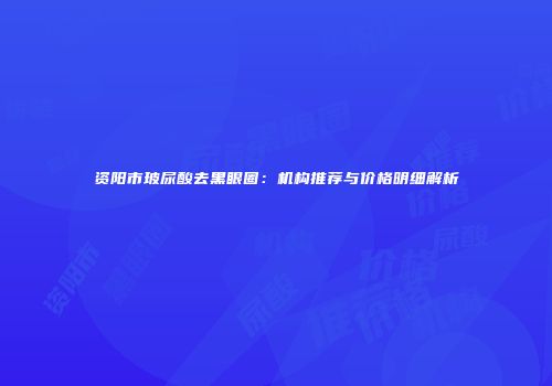 资阳市玻尿酸去黑眼圈：机构推荐与价格明细解析
