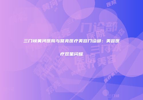 三门峡黄河医院与常亮医疗美容门诊部：美容医疗双星闪耀