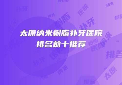 太原纳米树脂补牙医院排名前十推荐