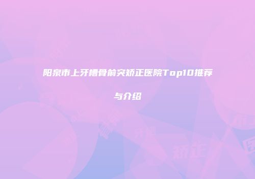 阳泉市上牙槽骨前突矫正医院Top10推荐与介绍