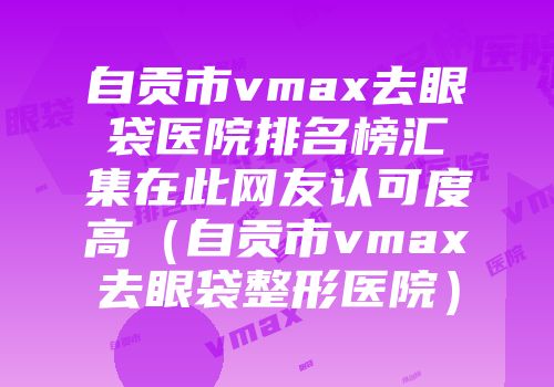 自贡市vmax去眼袋医院排名榜汇集在此网友认可度高（自贡市vmax去眼袋整形医院）