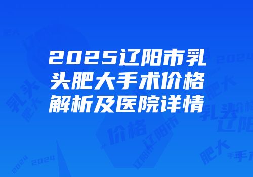 2025辽阳市乳头肥大手术价格解析及医院详情