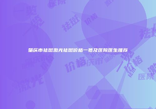 肇庆市祛斑激光祛斑价格一览及医院医生推荐