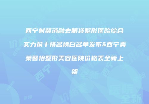 西宁射频消融去眼袋整形医院综合实力前十排名榜白名单发布&西宁美莱馨怡整形美容医院价格表全新上架