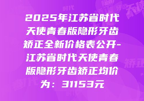 2025年江苏省时代天使青春版隐形牙齿矫正全新价格表公开-江苏省时代天使青春版隐形牙齿矫正均价为：31153元