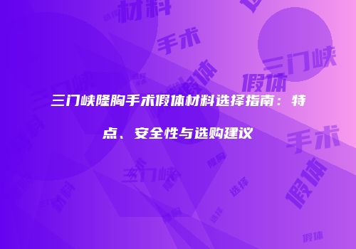 三门峡隆胸手术假体材料选择指南：特点、安全性与选购建议