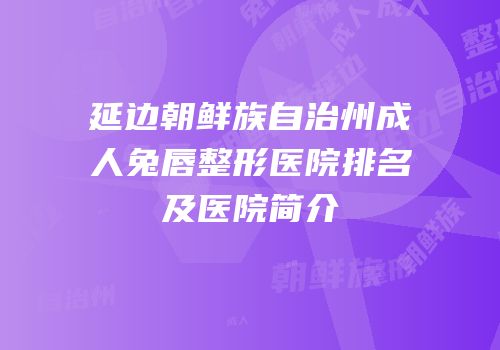 延边朝鲜族自治州成人兔唇整形医院排名及医院简介