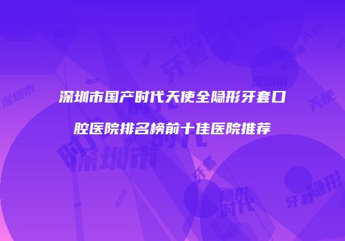 深圳市国产时代天使全隐形牙套口腔医院排名榜前十佳医院推荐