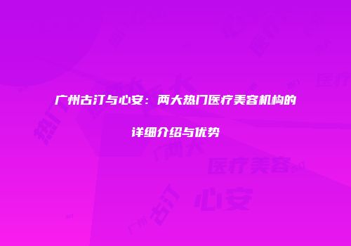 广州古汀与心安：两大热门医疗美容机构的详细介绍与优势
