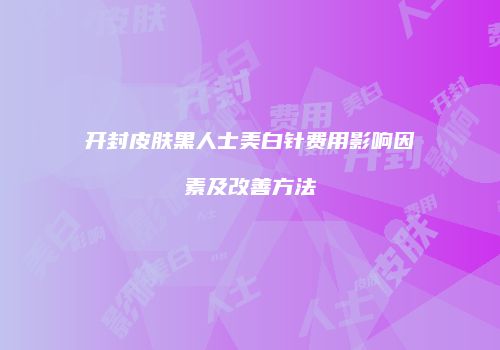 开封皮肤黑人士美白针费用影响因素及改善方法