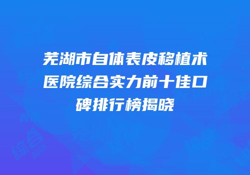 芜湖市自体表皮移植术医院综合实力前十佳口碑排行榜揭晓