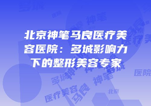 北京神笔马良医疗美容医院：多城影响力下的整形美容专家