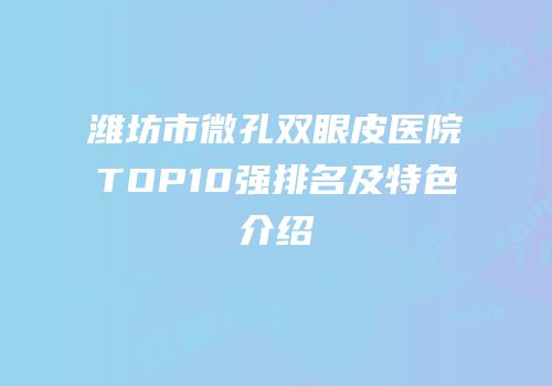 潍坊市微孔双眼皮医院TOP10强排名及特色介绍