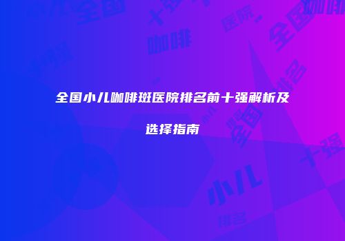 全国小儿咖啡斑医院排名前十强解析及选择指南