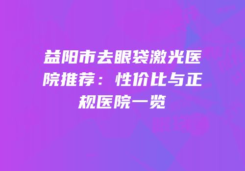 益阳市去眼袋激光医院推荐：性价比与正规医院一览
