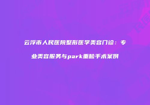 云浮市人民医院整形医学美容门诊：专业美容服务与park重睑手术案例