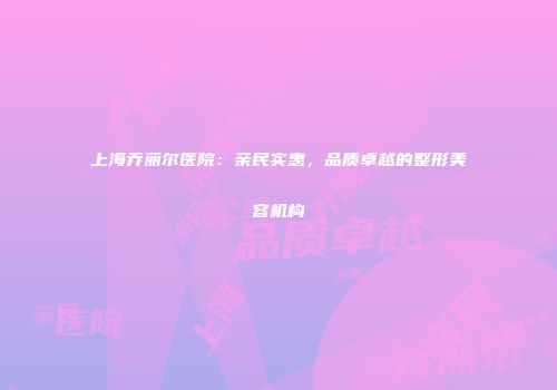 上海乔丽尔医院：亲民实惠，品质卓越的整形美容机构