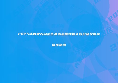 2025年内蒙古自治区非贵金属烤瓷牙冠价格及医院选择指南