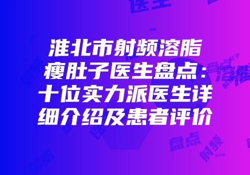 淮北市射频溶脂瘦肚子医生盘点：十位实力派医生详细介绍及患者评价
