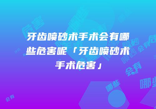 牙齿喷砂术手术会有哪些危害呢「牙齿喷砂术手术危害」