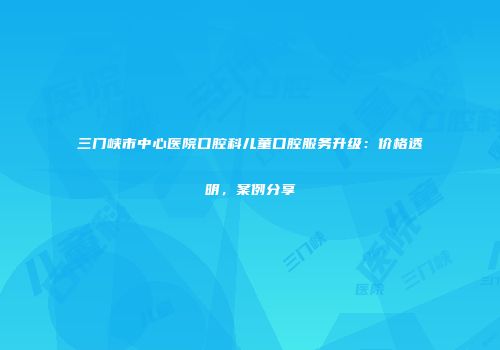 三门峡市中心医院口腔科儿童口腔服务升级：价格透明，案例分享