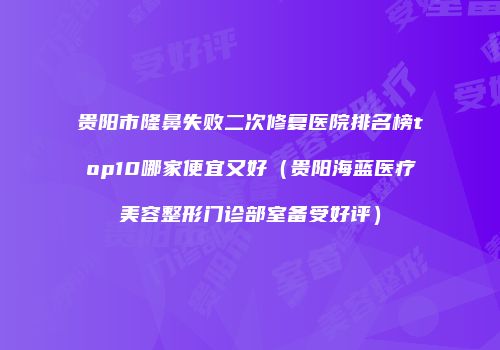 贵阳市隆鼻失败二次修复医院排名榜top10哪家便宜又好（贵阳海蓝医疗美容整形门诊部室备受好评）