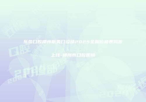 乐齿口腔柳州航美门诊部2025全新价格表同步上线-柳州市口腔医院