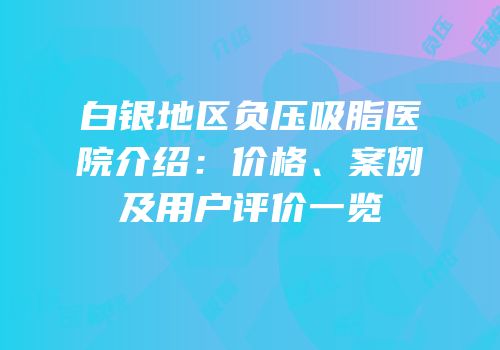 白银地区负压吸脂医院介绍：价格、案例及用户评价一览