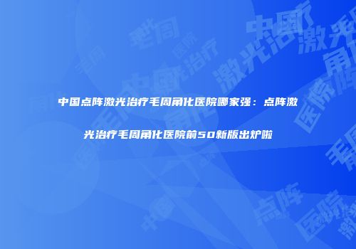 中国点阵激光治疗毛周角化医院哪家强：点阵激光治疗毛周角化医院前50新版出炉啦