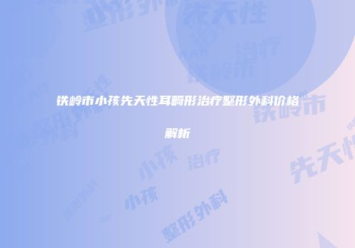 铁岭市小孩先天性耳畸形治疗整形外科价格解析